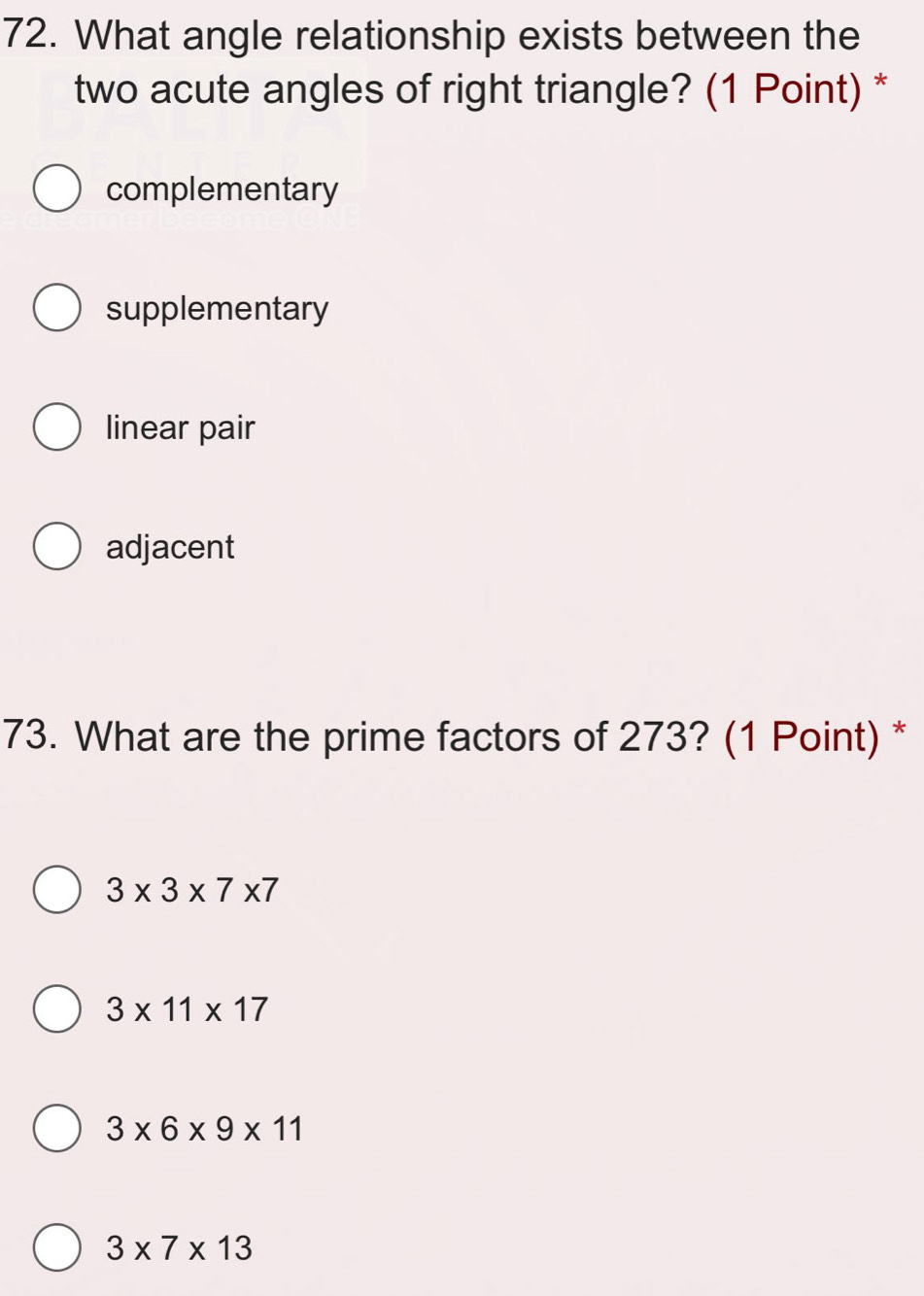 What angle relationship exists between the
two acute angles of right triangle? (1 Point) *
complementary
supplementary
linear pair
adjacent
73. What are the prime factors of 273? (1 Point) *
3* 3* 7* 7
3* 11* 17
3* 6* 9* 11
3* 7* 13