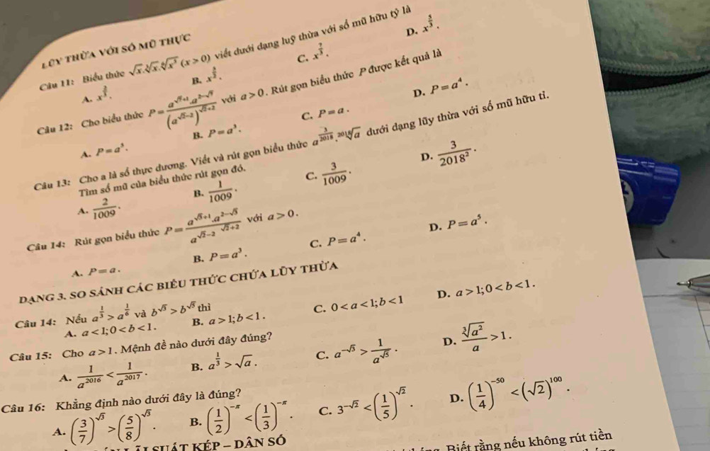 D. x^(frac 5)3.
viết dưới dạng luỹ thừa với số mũ hữu tỷ là
Lũy thừa với số mũ thực
C. x^(frac 7)3.
Câu 11: Biểu thức sqrt(x).sqrt[3](x).sqrt[6](x^3)(x>0) x^(frac 5)2.
B.
D. P=a^4.
Câu 12: Cho biểu thức P=frac a^(sqrt(7)+1)a^(2-sqrt(7))(a^(sqrt(7)-2))^sqrt(5)+2 với a>0 -  Rút gọn biểu thức P được kết quả là
A. x^(frac 2)3.
C.
B. P=a^3. P=a.
Câu 13: Cho a là số thực dương. Viết và rút gọn biểu thức a^(frac 3)2018.sqrt[2018](a) dưới dạng lũy thừa với số mũ hữu tỉ,
A. P=a^3.
D.  3/2018^2 .
B.  1/1009 . C.  3/1009 .
Tìm số mũ của biểu thức rút gọn đó.
A.  2/1009 .
D. P=a^5.
Câu 14: Rút gọn biểu thức P= (a^(sqrt(5)+1).a^(2-sqrt(5)))/a^(sqrt(2)-2)  với a>0.
B. P=a^3. C. P=a^4.
A. P=a.
dạng 3. so sánh các biểu thức chứa lũy thừa
Câu 14: Nếu a^(frac 1)3>a^(frac 1)6 và b^(sqrt(3))>b^(sqrt(5))thi a>1;b<1. C. 0<1</tex> D. a>1;0
A. a<1;0 B.
Câu 15: Cho . a>1. Mệnh đề nào dưới đây đúng?
D.
A.  1/a^(2016)  B. a^(frac 1)3>sqrt(a). C. a^(-sqrt(3))> 1/a^(sqrt(5)) .  sqrt[3](a^2)/a >1.
B. ( 1/2 )^-x C. 3^(-sqrt(2)) D. ( 1/4 )^-50
Câu 16: Khẳng định nào dưới đây là đúng?
A. ( 3/7 )^sqrt(3)>( 5/8 )^sqrt(3). suát KÉp - dân số
* Biết rằng nếu không rút tiền