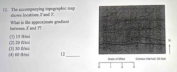 The accompanying topographic map
shows locations X and Y.
What is the approximate gradient
between X and Y?
(1) 15 ft/mi
(2) 20 ft/mi
(3) 30 ft/mi
(4) 60 ft/mi 12_
Scale of Miles Contour interval; 20 feet
i 2 3