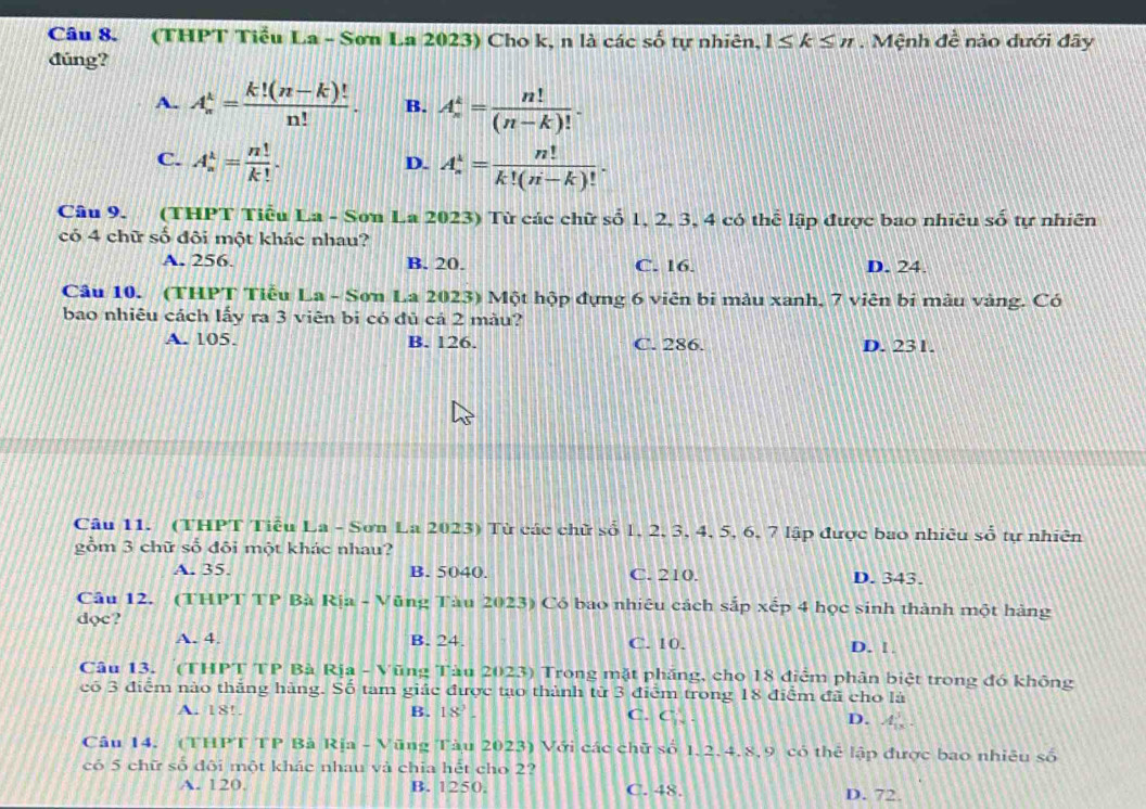 (THPT Tiểu La - Sơn La 2023) Cho k, n là các số tự nhiên, 1≤ k≤ n. Mệnh đề nào dưới đãy
đúng?
A. A_n^(k=frac k!(n-k)!)n!. B. A_n^(k=frac n!)(n-k)!.
C. A_n^(k=frac n!)k!. A_n^(k=frac n!)k!(n-k)!.
D.
Câu 9. (THPT Tiểu La - Sơn La 2023) Từ các chữ số 1, 2, 3, 4 có thể lập được bao nhiêu shat o tự nhiên
có 4 chữ số đôi một khác nhau?
A. 256. B. 20. C. 16. D. 24.
Câu 10. (THPT Tiểu La - Sơn La 2023) Một hộp đựng 6 viên bi màu xanh, 7 viên bi mẫu vàng. Có
bao nhiêu cách lấy ra 3 viên bi có đủ cả 2 màu?
A. 105. B. 126. C. 286. D. 231.
Câu 11. (THPT Tiêu La - Sơn La 2023) Từ các chữ số 1, 2, 3, 4, 5, 6, 7 lập được bao nhiêu số tự nhiên
gồm 3 chữ số đôi một khác nhau?
A. 35. B. 5040. C. 210. D. 343.
Câu 12. (THPT TP Bà Rịa - V Tũng Tàu 2023) Có bao nhiêu cách sắp xếp 4 học sinh thành một hàng
dọc?
A. 4. B. 24. C. 10. D. 1
Câu 13. (THPT TP Bà Rịa - Vũng Tàu 2023) Trong mặt phăng, cho 18 điễm phân biệt trong đó không
có 3 điểm nào thắng hàng. Số tam giác được tạo thành từ 3 điểm trong 18 điểm đã cho là
A. 18!. B. 18°
C. C
D. A ,
Câu 14. (THPT TP Bà Rịa - V Tũng Tàu 2023) Với các chữ số 1,2,4,8,9 có thể lập được bao nhiêu số
có 5 chữ số đôi một khác nhau và chia hết cho 2?
A. 120, B. 1250. C. 48. D. 72.