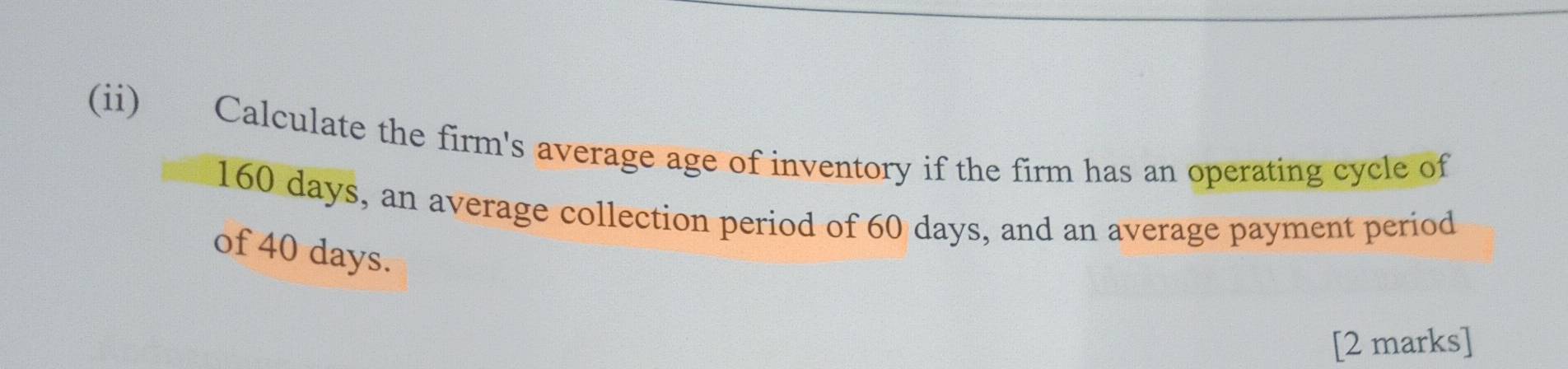 (ii) Calculate the firm's average age of inventory if the firm has an operating cycle of
160 days, an average collection period of 60 days, and an average payment period 
of 40 days. 
[2 marks]