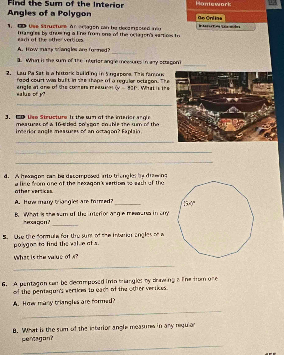 Find the Sum of the Interior Homework
Angles of a Polygon Go Online
1. F Use Structure An octagon can be decomposed into
Interactive Examples
triangles by drawing a line from one of the octagon's vertices to
each of the other vertices.
_
A. How many triangles are formed?
_
B. What is the sum of the interior angle measures in any octagon?
2. Lau Pa Sat is a historic building in Singapore. This famous
food court was built in the shape of a regular octagon. The
angle at one of the corners measures (y-80)^circ . What is the
value of y?
_
3. BD Use Structure Is the sum of the interior angle
measures of a 16-sided polygon double the sum of the
interior angle measures of an octagon? Explain.
_
_
_
4. A hexagon can be decomposed into triangles by drawing
a line from one of the hexagon's vertices to each of the
other vertices.
A. How many triangles are formed?_
B. What is the sum of the interior angle measures in any
hexagon?_
5. Use the formula for the sum of the interior angles of a
polygon to find the value of x.
What is the value of x?
_
6. A pentagon can be decomposed into triangles by drawing a line from one
of the pentagon's vertices to each of the other vertices.
A. How many triangles are formed?
_
B. What is the sum of the interior angle measures in any regular
_
pentagon?