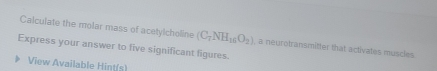 Calculate the molar mass of acetylcholine (C_7NH_16O_2) , a neurotransmifter that activates muscles 
Express your answer to five significant figures. 
View Available Hint(s)