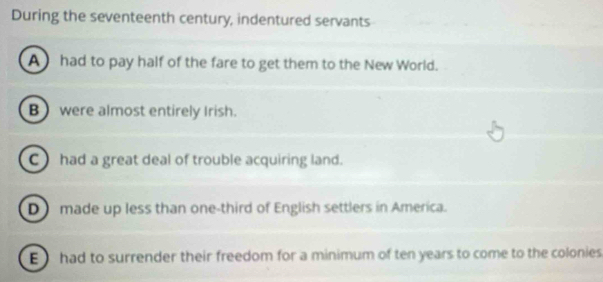 During the seventeenth century, indentured servants
A had to pay half of the fare to get them to the New World.
B) were almost entirely Irish.
C had a great deal of trouble acquiring land.
D made up less than one-third of English settlers in America.
E had to surrender their freedom for a minimum of ten years to come to the colonies