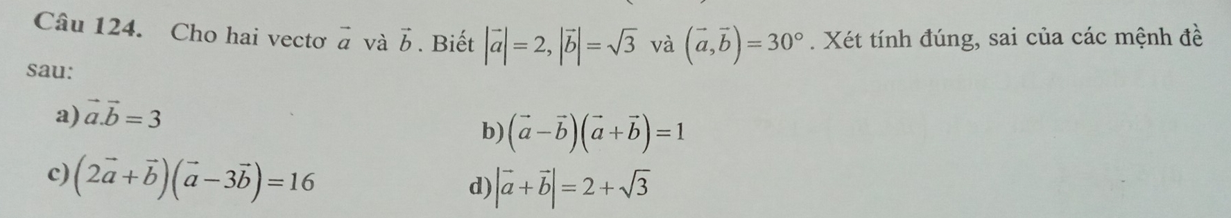 Cho hai vectơ vector a và vector b. Biết |vector a|=2, |vector b|=sqrt(3) và (vector a,vector b)=30°. Xét tính đúng, sai của các mệnh đề
sau:
a) vector a.vector b=3
b) (vector a-vector b)(vector a+vector b)=1
c) (2vector a+vector b)(vector a-3vector b)=16
d) |vector a+vector b|=2+sqrt(3)