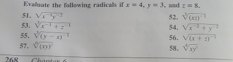 Evaluate the following radicals if x=4, y=3 , and z=8. 
51. sqrt(x^(-1)y^(-2)) 52. sqrt[3]((xz)^-1)
53. sqrt[3](x^(-1)+z^(-1))
54. sqrt(x^(-2)+y^(-2))
55. sqrt[3]((y-x)^-1) 56. sqrt((x+z)^-1)
57. sqrt[6]((xy)^2) 58. sqrt[4](xy^2)
268 Chanter 6