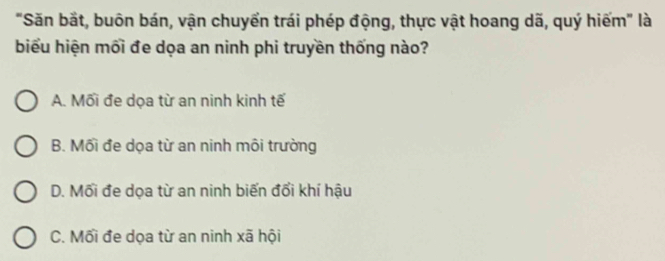 "Săn bắt, buôn bán, vận chuyển trái phép động, thực vật hoang dã, quý hiếm" là
biểu hiện mối đe dọa an ninh phi truyền thống nào?
A. Mối đe dọa từ an ninh kinh tế
B. Mối đe dọa từ an ninh môi trường
D. Mối đe dọa từ an ninh biến đổi khí hậu
C. Mối đe dọa từ an ninh xã hội