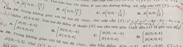 cho mật củ (x+1)+(y+2)+(2+3)=14
A. B(0;0;- 19/3 ). 2 . Tim trên trục Oz điểm B sao cho đường thắng AB tiếp xúc với (>)
B. B(0;0; 19/3 ). C. B(0;0;- 3/19 ). D. B(0;0; 3/19 ). 
Cầu 29: Trong không gian với hệ tọa độ Oxyz, cho mặt cầu (S) x^2+y^2+z^2-4x-4y-4z=0
() điểm A(4;4;0). Tim tọa độ điểm B thuộc (S) sao cho tam giác OAB đều (Ở là gốc tọa độ)
A. beginbmatrix B(0;-4;4) B(4;0;4)endarray.. B.
D(0;-1;3) beginbmatrix B(0;4;-4) B(4;0;4)endarray.. C. beginbmatrix B(0;-4;-4) B(4;0;4)endarray.. D. beginbmatrix B(0;4;4) B(4;0;4)endbmatrix. 
In 30: Trong không gian với hệ tọa độ Oxyz 、cho bắn điàn 4(0,1,2) R(2· -3· 0).C(-2· )
overline MA. Gọi (C) là