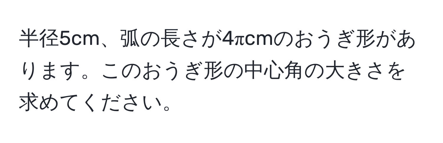 半径5cm、弧の長さが4πcmのおうぎ形があります。このおうぎ形の中心角の大きさを求めてください。