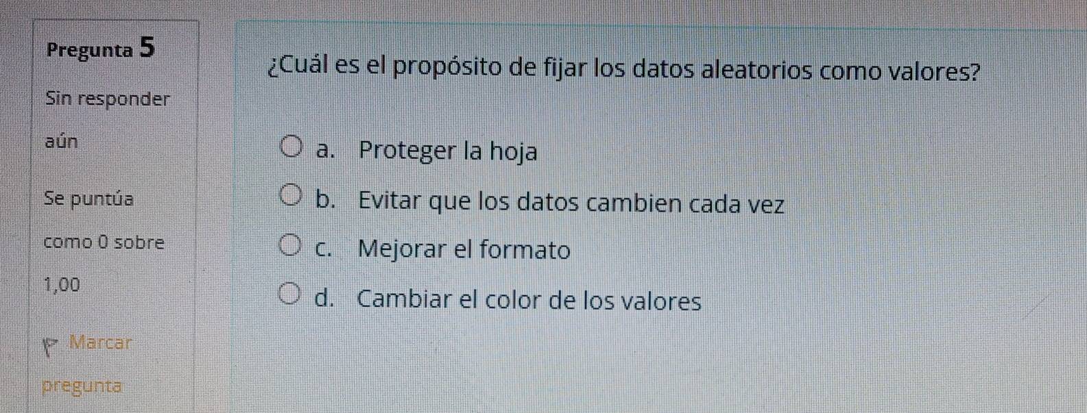 Pregunta 5
¿Cuál es el propósito de fijar los datos aleatorios como valores?
Sin responder
aún
a. Proteger la hoja
Se puntúa b. Evitar que los datos cambien cada vez
como 0 sobre
c. Mejorar el formato
1,00
d. Cambiar el color de los valores
Marcar
pregunta