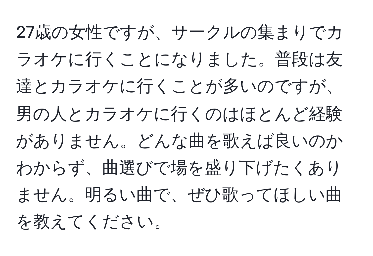 27歳の女性ですが、サークルの集まりでカラオケに行くことになりました。普段は友達とカラオケに行くことが多いのですが、男の人とカラオケに行くのはほとんど経験がありません。どんな曲を歌えば良いのかわからず、曲選びで場を盛り下げたくありません。明るい曲で、ぜひ歌ってほしい曲を教えてください。