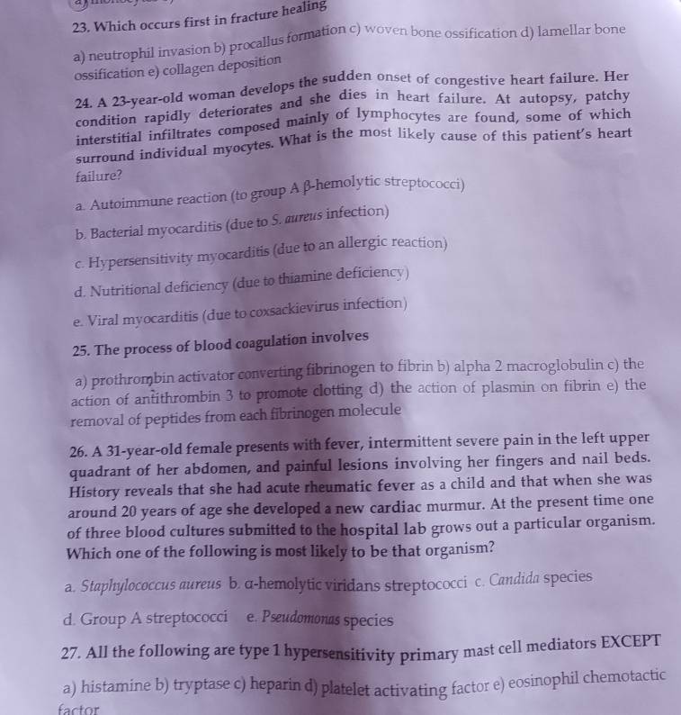 Which occurs first in fracture healing
a) neutrophil invasion b) procallus formation c) woven bone ossification d) lamellar bone
ossification e) collagen deposition
24. A 23 -year-old woman develops the sudden onset of congestive heart failure. Her
condition rapidly deteriorates and she dies in heart failure. At autopsy, patchy
interstitial infiltrates composed mainly of lymphocytes are found, some of which
surround individual myocytes. What is the most likely cause of this patient's heart
failure?
a. Autoimmune reaction (to group A β-hemolytic streptococci)
b. Bacterial myocarditis (due to S. aurus infection)
c. Hypersensitivity myocarditis (due to an allergic reaction)
d. Nutritional deficiency (due to thiamine deficiency)
e. Viral myocarditis (due to coxsackievirus infection)
25. The process of blood coagulation involves
a) prothrombin activator converting fibrinogen to fibrin b) alpha 2 macroglobulin c) the
action of antithrombin 3 to promote clotting d) the action of plasmin on fibrin e) the
removal of peptides from each fibrinogen molecule
26. A 31-year-old female presents with fever, intermittent severe pain in the left upper
quadrant of her abdomen, and painful lesions involving her fingers and nail beds.
History reveals that she had acute rheumatic fever as a child and that when she was
around 20 years of age she developed a new cardiac murmur. At the present time one
of three blood cultures submitted to the hospital lab grows out a particular organism.
Which one of the following is most likely to be that organism?
a. Staphylococcus aureus b. a-hemolytic viridans streptococci c. Candida species
d. Group A streptococci e. Pseudomonas species
27. All the following are type 1 hypersensitivity primary mast cell mediators EXCEPT
a) histamine b) tryptase c) heparin d) platelet activating factor e) eosinophil chemotactic
factor