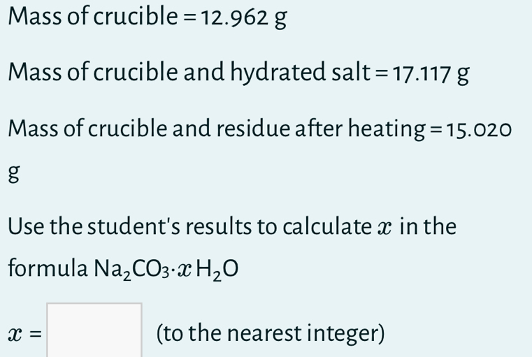 Mass of crucible =12.962g
Mass of crucible and hydrated salt=17.117g
Mass of crucible and residue after heating =15.020
g 
Use the student's results to calculate x in the 
formula Na_2CO_3· xH_2O
x=□ (to the nearest integer)