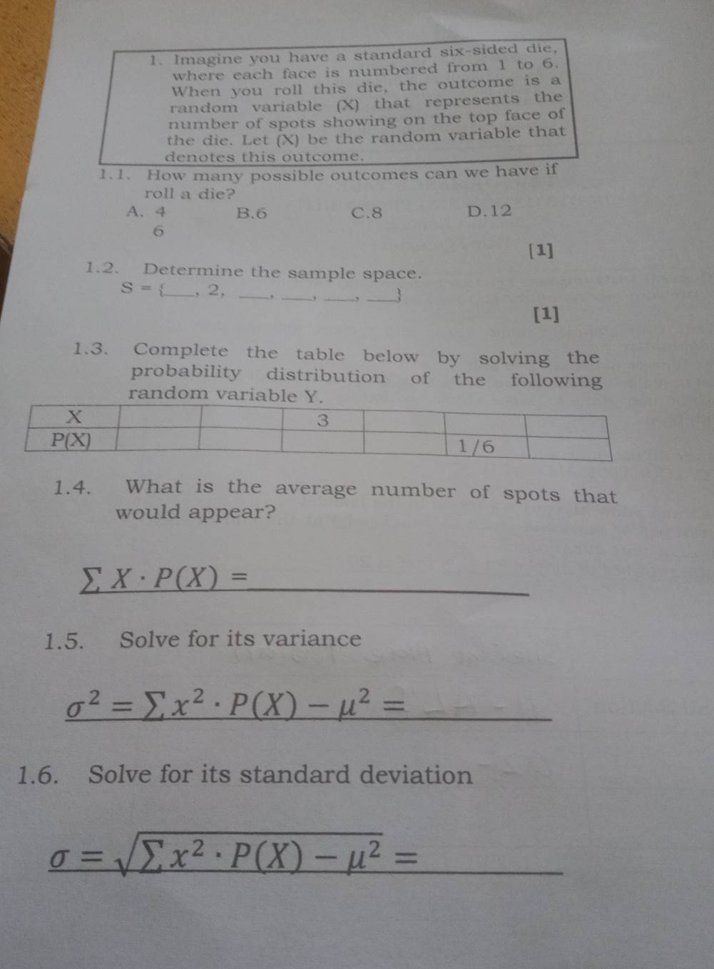 Imagine you have a standard six-sided die,
where each face is numbered from 1 to 6.
When you roll this die, the outcome is a
random variable (X) that represents the
number of spots showing on the top face of
the die. Let (X) be the random variable that
denotes this outcome.
1.1. How many possible outcomes can we have if
roll a die?
A、 4 B.6 C.8 D.12
6
[1]
1.2. Determine the sample space.
S= _, 2, _, _, _., _
[1]
1.3. Complete the table below by solving the
probability distribution of the following
1.4. What is the average number of spots that
would appear?
__ sumlimits X· P(X)=
1.5. Solve for its variance
_ _ sigma^2=sumlimits x^2· P(X)-mu^2=_ 
1.6. Solve for its standard deviation
sigma =sqrt(sumlimits x^2· P(X)-mu^2)=_ 