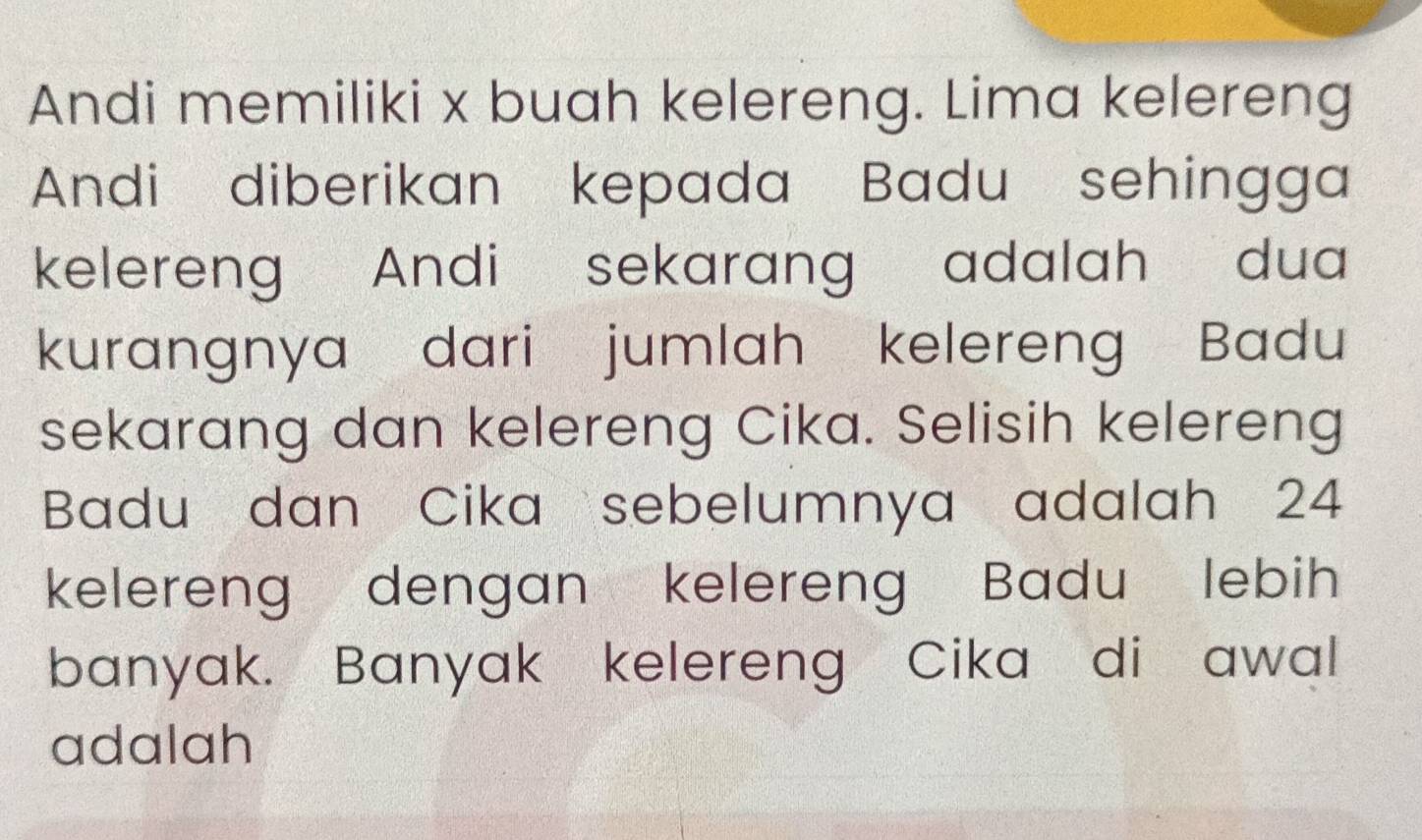 Andi memiliki x buah kelereng. Lima kelereng 
Andi diberikan kepada Badu sehingga 
kelereng Andi sekarang adalah dua 
kurangnya dari jumlah kelereng Badu 
sekarang dan kelereng Cika. Selisih kelereng 
Badu dan Cika sebelumnya adalah 24
kelereng dengan kelereng Badu lebih 
banyak. Banyak kelereng Cika di awal 
adalah