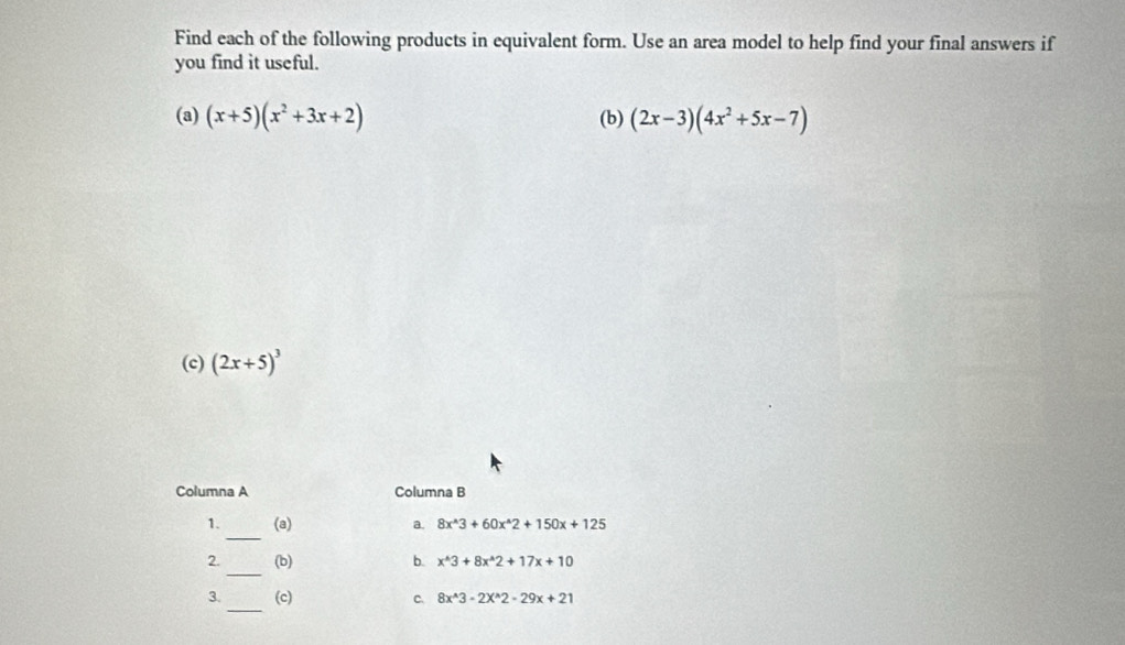 Find each of the following products in equivalent form. Use an area model to help find your final answers if 
you find it useful. 
(a) (x+5)(x^2+3x+2) (b) (2x-3)(4x^2+5x-7)
(c) (2x+5)^3
Columna A Columna B 
_ 
1. (a) a. 8x^(wedge)3+60x^(wedge)2+150x+125
_ 
2. (b) b. x^(wedge)3+8x^(wedge)2+17x+10
_ 
3. (c) C、 8x^(wedge)3-2X^(wedge)2-29x+21