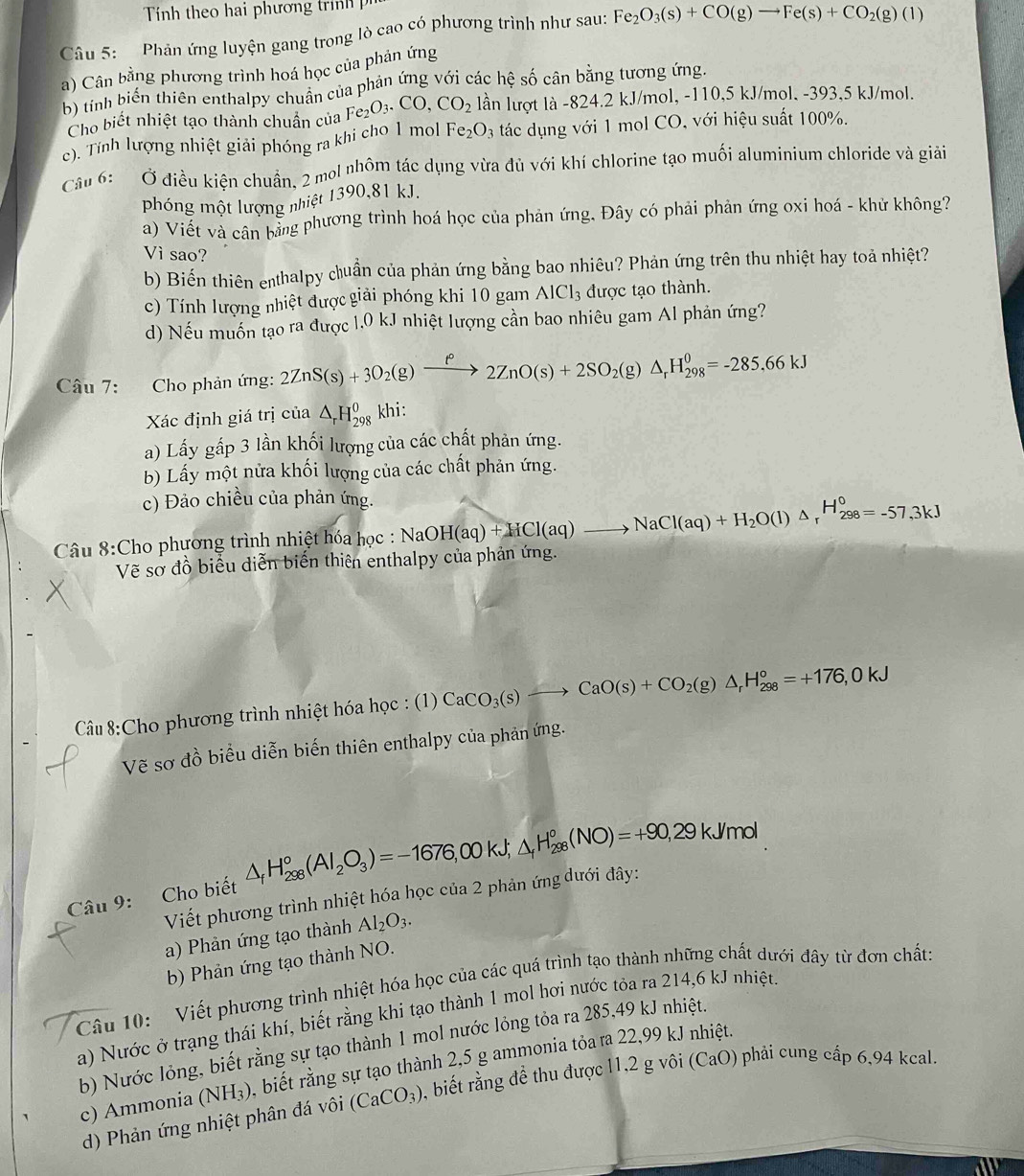 ính theo hai phươn g  tr 
Câu 5:  Phản ứng luyện gang trong lò cao có phương trình như sau: Fe_2O_3(s)+CO(g)to Fe(s)+CO_2(g)(l)
a) Cân bằng phương trình hoá học của phản ứng
b) tính biến thiên enthalpy chuân của phản ứng với các hệ số cân bằng tương ứng.
Cho biết nhiệt tạo thành chuẩn của Fe_2O_3.CO,CO_2 lần lượt là -824.2 kJ/mol, -110,5 kJ/mol. -393,5 kJ/mol.
c). Tính lượng nhiệt giải phóng ra khi cho 1 mol F e_2O_3 tác dụng với 1 mol CO, với hiệu suất 100%.
Câu 6: Ở điều kiện chuẩn, 2 mol nhôm tác dụng vừa đủ với khí chlorine tạo muối aluminium chloride và giải
phóng một lượng nhiệt 1390,81 kJ.
a) Viết và cân bằng phương trình hoá học của phản ứng, Đây có phải phản ứng oxi hoá - khử không?
Vì sao?
b) Biến thiên enthalpy chuẩn của phản ứng bằng bao nhiêu? Phản ứng trên thu nhiệt hay toả nhiệt?
c) Tính lượng nhiệt được giải phóng khi 10 gam AlCl_3 được tạo thành.
d) Nếu muốn tạo ra được 1.0 kJ nhiệt lượng cần bao nhiêu gam Al phản ứng?
Câu 7: Cho phản ứng: 2ZnS(s)+3O_2(g)xrightarrow f°2ZnO(s)+2SO_2(g)△ _rH_(298)^0=-285.66kJ
Xác định giá trị của △ _rH_(298)^0 khi:
a) Lấy gấp 3 lần khối lượng của các chất phản ứng.
b) Lấy một nửa khối lượng của các chất phản ứng.
c) Đảo chiều của phản ứng.
Câu 8:Cho phương trình nhiệt hóa học : NaOH(aq)+HCl(aq)to NaCl(aq)+H_2O(l)△ _rH_(298)°=-57,3kJ
Vẽ sơ đồ biểu diễn biến thiên enthalpy của phản ứng.
Câu 8:Cho phương trình nhiệt hóa học : (1) CaCO_3(s)to CaO(s)+CO_2(g)△ _rH_(298)°=+176,0kJ
Vẽ sơ đồ biểu diễn biến thiên enthalpy của phản ứng.
Câu 9:   Cho biết △ _fH_(298)°(Al_2O_3)=-1676,00kJ;△ _fH_(298)°(NO)=+90,29kJ/mol
Viết phương trình nhiệt hóa học của 2 phản ứng dưới đây:
a) Phản ứng tạo thành Al_2O_3.
b) Phản ứng tạo thành NO.
Câu 10: Viết phương trình nhiệt hóa học của các quá trình tạo thành những chất dưới đây từ đơn chất:
a) Nước ở trạng thái khí, biết rằng khi tạo thành 1 mol hơi nước tỏa ra 214,6 kJ nhiệt.
b) Nước lỏng, biết rằng sự tạo thành 1 mol nước lỏng tỏa ra 285,49 kJ nhiệt.
c) Ammonia (NH_3) , biết rằng sự tạo thành 2,5 g ammonia tỏa ra 22,99 kJ nhiệt.
d) Phản ứng nhiệt phân đá vôi (CaCO_3) 0,. biết rằng đề thu được 11,2 g vôi (CaO) phải cung cấp 6,94 kcal.