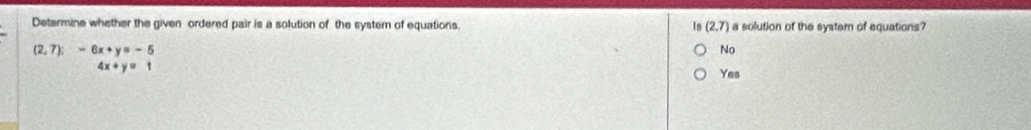 Determine whether the given ordered pair is a solution of the system of equations. Is (2,7) a solution of the system of equations?
beginarrayr (2,7):-6x+y=-5 4x+y=1endarray
No
Yes