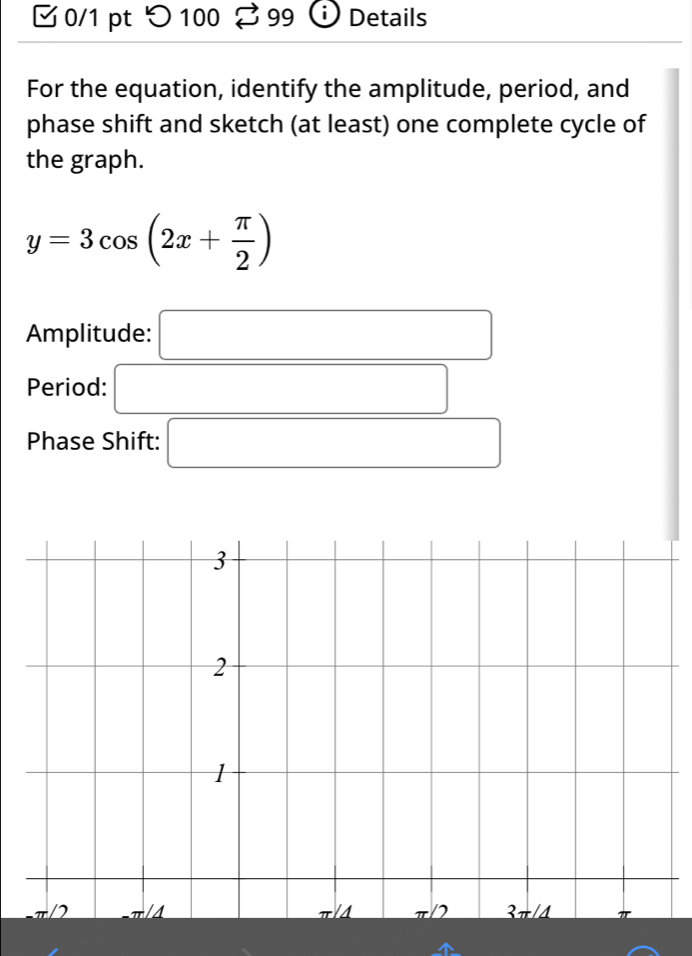 つ100 99  Details
For the equation, identify the amplitude, period, and
phase shift and sketch (at least) one complete cycle of
the graph.
y=3cos (2x+ π /2 )
Amplitude: □
Period: □
Phase Shift: □