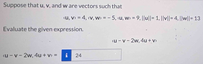 Suppose that u, v, and w are vectors such that
(u,v)=4, (v,w)=-5, (u,w)=9, ||u||=1, ||v||=4, ||w||=13
Evaluate the given expression.
(u-v-2w,4u+v)
u-v-2w, 4u+v>v)i24