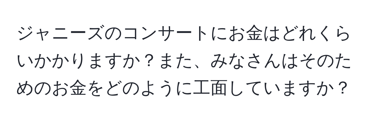 ジャニーズのコンサートにお金はどれくらいかかりますか？また、みなさんはそのためのお金をどのように工面していますか？