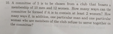 A committee of 5 is to be chosen from a club that boasts a 
membership of 10 men and 12 women. How many ways can the 
committee be formed if it is to contain at least 2 women? How 
many ways if, in addition, one particular man and one particular 
woman who are members of the club refuse to serve together on 
the committee?