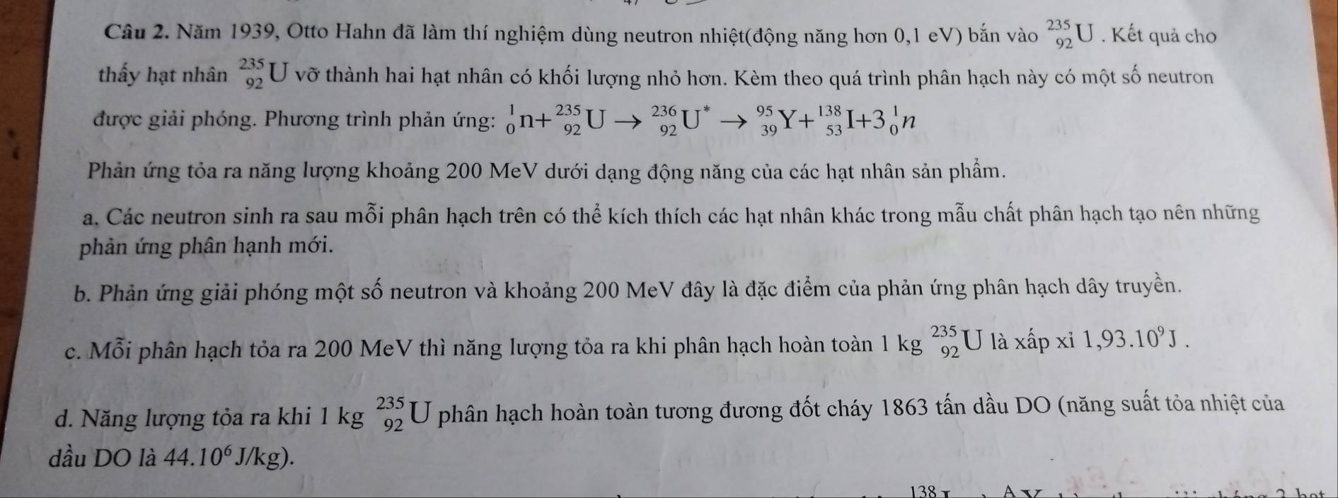 Năm 1939, Otto Hahn đã làm thí nghiệm dùng neutron nhiệt(động năng hơn 0,1 eV) bắn vào _(92)^(235)U. Kết quả cho
thấy hạt nhân _(92)^(235)U vỡ thành hai hạt nhân có khối lượng nhỏ hơn. Kèm theo quá trình phân hạch này có một số neutron
được giải phóng. Phương trình phản ứng: _0^(1n+_(92)^(235)Uto _(92)^(236)U^*)to _(39)^(95)Y+_(53)^(138)I+3_0^(1n
Phản ứng tỏa ra năng lượng khoảng 200 MeV dưới dạng động năng của các hạt nhân sản phẩm.
a. Các neutron sinh ra sau mỗi phân hạch trên có thể kích thích các hạt nhân khác trong mẫu chất phân hạch tạo nên những
phản ứng phân hạnh mới.
b. Phản ứng giải phóng một số neutron và khoảng 200 MeV đây là đặc điểm của phản ứng phân hạch dây truyền.
c. Mỗi phân hạch tỏa ra 200 MeV thì năng lượng tỏa ra khi phân hạch hoàn toàn 1 kg beginarray)r 235 92endarray U là xhat apxi1,93.10^9J.
d. Năng lượng tỏa ra khi 1 kg _(92)^(235)U phân hạch hoàn toàn tương đương đốt cháy 1863 tấn dầu DO (năng suất tỏa nhiệt của
dầu DO là 44.10^6 J/kg).
138 x