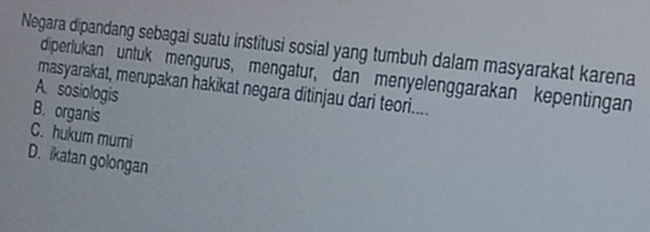 Negara dipandang sebagai suatu institusi sosial yang tumbuh dalam masyarakat karena
diperlukan untuk mengurus, mengatur, dan menyelenggarakan kepentingan
masyarakat, merupakan hakikat negara ditinjau dari teori....
A. sosiologis
B. organis
C. hukum muri
D. ikatan golongan