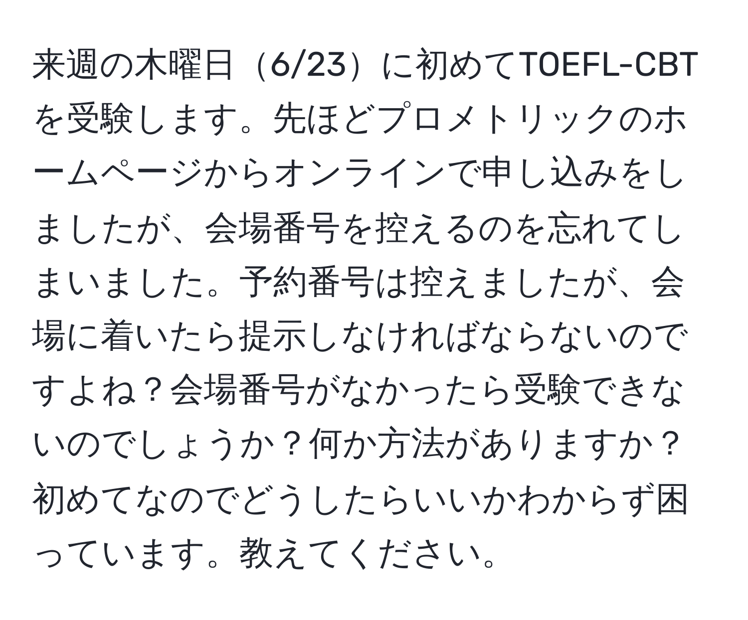 来週の木曜日6/23に初めてTOEFL-CBTを受験します。先ほどプロメトリックのホームページからオンラインで申し込みをしましたが、会場番号を控えるのを忘れてしまいました。予約番号は控えましたが、会場に着いたら提示しなければならないのですよね？会場番号がなかったら受験できないのでしょうか？何か方法がありますか？初めてなのでどうしたらいいかわからず困っています。教えてください。