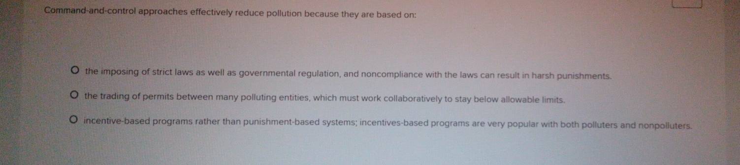 Command-and-control approaches effectively reduce pollution because they are based on:
the imposing of strict laws as well as governmental regulation, and noncompliance with the laws can result in harsh punishments.
the trading of permits between many polluting entities, which must work collaboratively to stay below allowable limits.
incentive-based programs rather than punishment-based systems; incentives-based programs are very popular with both polluters and nonpolluters.