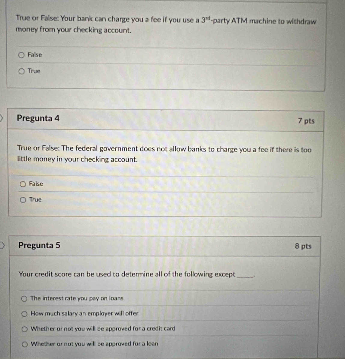 True or False: Your bank can charge you a fee if you use a 3^(rd) -party ATM machine to withdraw
money from your checking account.
False
True
Pregunta 4 7 pts
True or False: The federal government does not allow banks to charge you a fee if there is too
little money in your checking account.
False
True
Pregunta 5 8 pts
Your credit score can be used to determine all of the following except _.
The interest rate you pay on loans
How much salary an employer will offer
Whether or not you will be approved for a credit card
Whether or not you will be approved for a loan