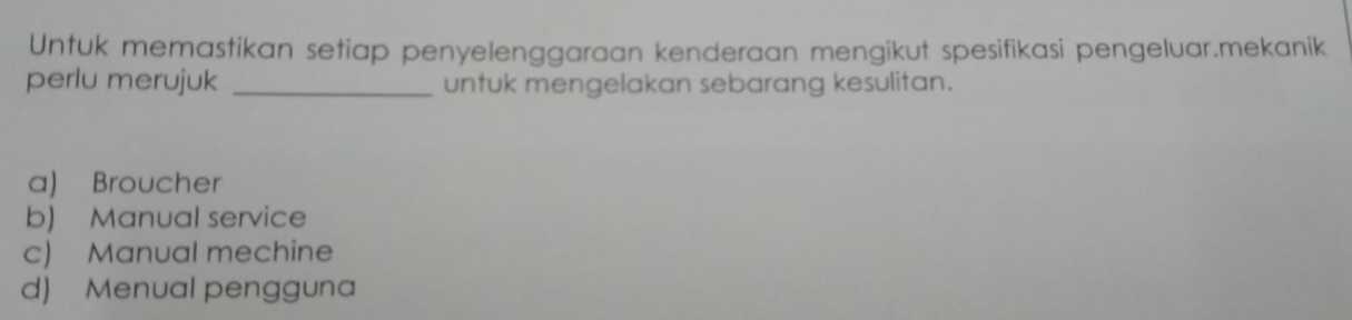 Untuk memastikan setiap penyelenggaraan kenderaan mengikut spesifikasi pengeluar.mekanik
perlu merujuk _untuk mengelakan sebarang kesulitan.
a) Broucher
b) Manual service
c) Manual mechine
d) Menual pengguna