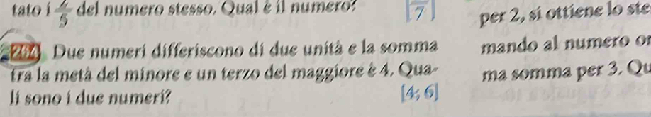 tato  2/5  del numero stesso. Qual é il numero? ,| per 2, sí ottiene lo ste 
: 264. Due numeri differiscono di due unità e la somma mando al numero o 
tra la metá del minore e un terzo del maggiore è 4. Qua- ma somma per 3. Qu 
li sono i due numeri?
[4;6]