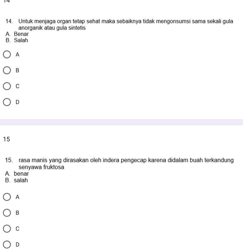 14
14. Untuk menjaga organ tetap sehat maka sebaiknya tidak mengonsumsi sama sekali gula
anorganik atau gula sintetis
A. Benar
B. Salah
A
B
C
D
15
15. rasa manis yang dirasakan oleh indera pengecap karena didalam buah terkandung
senyawa fruktosa
A. benar
B. salah
A
B
C
D