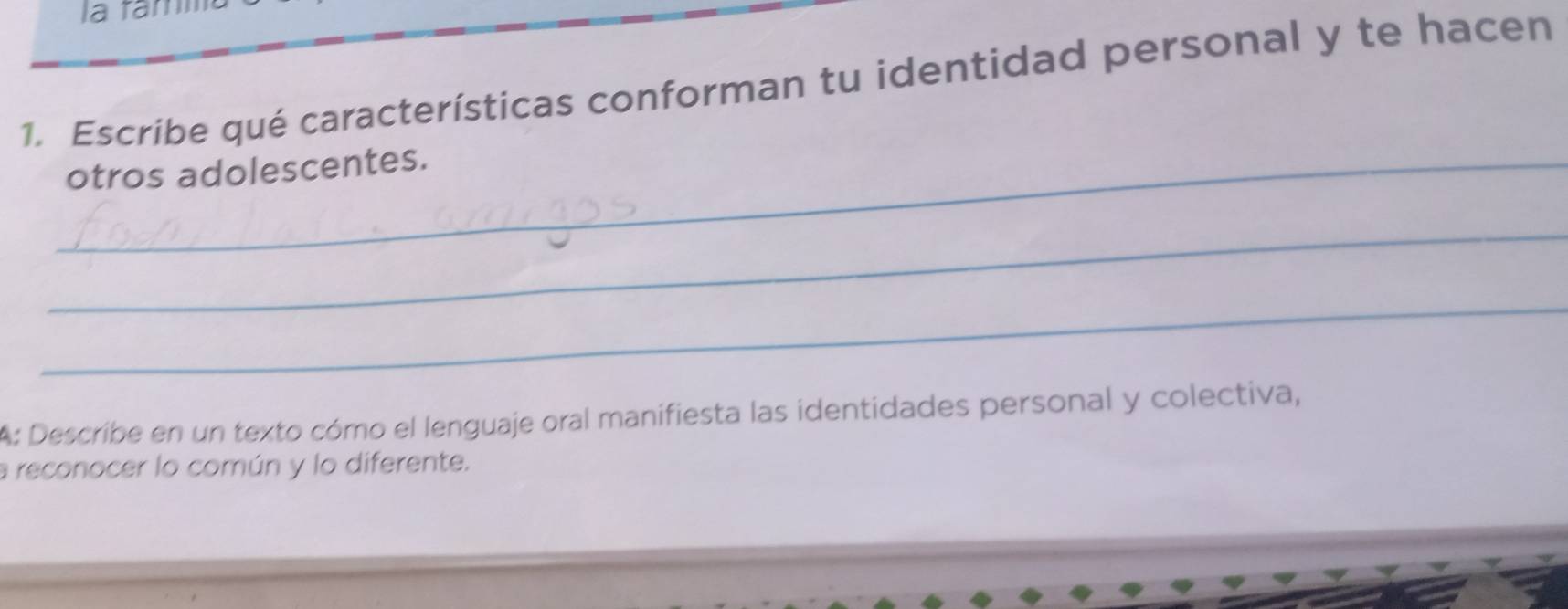 la famm 
1. Escribe qué características conforman tu identidad personal y te hacen 
_otros adolescentes. 
_ 
_ 
A: Describe en un texto cómo el lenguaje oral manifiesta las identidades personal y colectiva, 
a reconocer lo común y lo diferente.