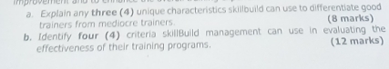 Explain any three (4) unique characteristics skillbuild can use to differentiate good 
trainers from mediocre trainers. (8 marks) 
b. Identify four (4) criteria skillBuild management can use in evaluating the 
effectiveness of their training programs. (12 marks)