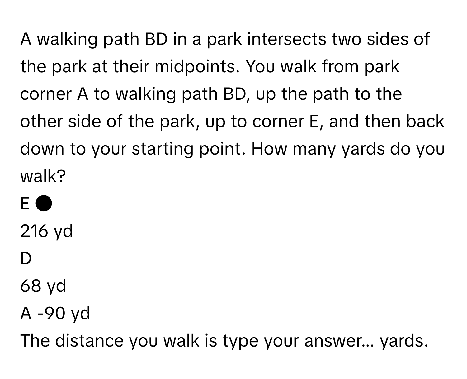 A walking path BD in a park intersects two sides of the park at their midpoints. You walk from park corner A to walking path BD, up the path to the other side of the park, up to corner E, and then back down to your starting point. How many yards do you walk? 

E ● 
216 yd 
D 
68 yd 
A -90 yd 

The distance you walk is type your answer... yards.