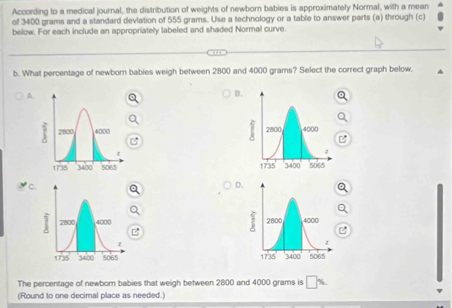 According to a medical journal, the distribution of weights of newborn babies is approximately Normal, with a mean
of 3400 grams and a standard deviation of 555 grams. Use a technology or a table to answer parts (a) through (c)
below. For each include an appropriately labeled and shaded Normal curve.
b. What percentage of newborn babies weigh between 2800 and 4000 grams? Select the correct graph below,
A
B.

C.
D.


The percentage of newbor babies that weigh between 2800 and 4000 grams is □ 9 o .
(Round to one decimal place as needed.)