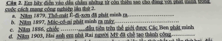 Em hãy diện yào dầu châm những từ còn thiệu sao cho dùng với phát minh trong 
cuộc cách mang công nghiệp lần thứ 2. 
a. Năm 1879, Thô-mát Ê-đi-xơn đã phát minh ra._ 
b. Năm 1897, Mác-cô-ni phát minh ra máy._ 
c. Năm 1886, chiếc _đầu tiên trên thế giới được Các Ben phát minh 
d. Năm 1903, Hai anh em nhà Rai người Mỹ đã chế tạo thành công_