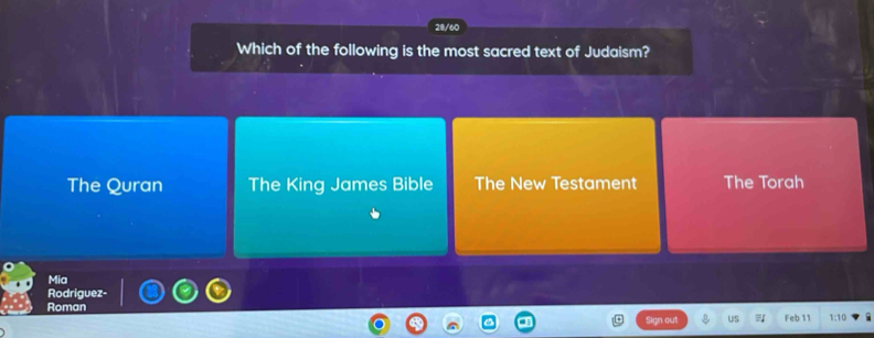 28/60
Which of the following is the most sacred text of Judaism?
The Quran The King James Bible The New Testament The Torah
Mia
Rodriguez-
Roman 1; 10
an out US Feb 11