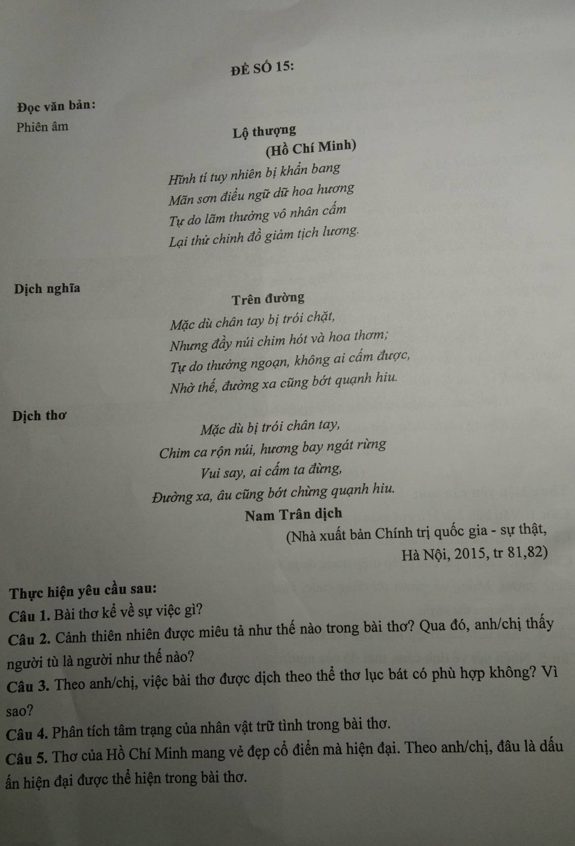 ĐÈ SÓ 15: 
Đọc văn bản: 
Phiên âm 
Lộ thượng 
(Hồ Chí Minh) 
Hĩnh tí tuy nhiên bị khẩn bang 
Mãn sơn điểu ngữ dữ hoa hương 
Tự do lãm thưởng vô nhân cấm 
Lại thử chinh đồ giảm tịch lương. 
Dịch nghĩa 
Trên đường 
Mặc dù chân tay bị trói chặt, 
Nhưng đầy núi chim hót và hoa thơm; 
Tự do thưởng ngoạn, không ai cấm được, 
Nhờ thế, đường xa cũng bớt quạnh hiu. 
Dịch thơ 
Mặc dù bị trói chân tay, 
Chim ca rộn núi, hương bay ngát rừng 
Vui say, ai cấm ta đừng, 
Đường xa, âu cũng bớt chừng quạnh hiu. 
Nam Trân dịch 
(Nhà xuất bản Chính trị quốc gia - sự thật, 
Hà Nội, 2015, tr 81,82) 
Thực hiện yêu cầu sau: 
Câu 1. Bài thơ kể về sự việc gì? 
Câu 2. Cảnh thiên nhiên được miêu tả như thế nào trong bài thơ? Qua đó, anh/chị thấy 
người tù là người như thế nào? 
Câu 3. Theo anh/chị, việc bài thơ được dịch theo thể thơ lục bát có phù hợp không? Vì 
sao? 
Câu 4. Phân tích tâm trạng của nhân vật trữ tình trong bài thơ. 
Câu 5. Thơ của Hồ Chí Minh mang vẻ đẹp cổ điển mà hiện đại. Theo anh/chị, đâu là dấu 
ấn hiện đại được thể hiện trong bài thơ.