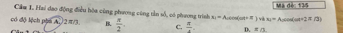 Mã đề: 135
Câu 1. Hai dao động điều hòa cùng phương cùng tần số, có phương trình x_1=A_1cos (omega t+π )vdx_2=A_2cos (omega t+2π /3)
có độ lệch pha A. 2π/3. B.  π /2 . C.  π /4 . D. π /3.