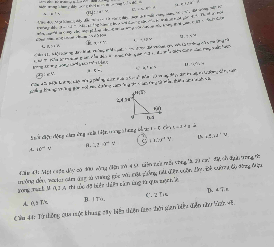 làm cho từ trường giảm đều đến không
hiện trong khung dây trong thời gian từ trường biến đổi là
A. 10^(-3)V.
B. 2.10^(-3)V. C. 2,5.10^(-3)V. D. 0,5.10^(-3)V.
45°. Từ ví trí nói
Câu 40: Một khung dây dẫn tròn có 10 vòng dây, diện tích mỗi vòng bằng 50cm^2 , đặt trong một từ
trường đều B=0,2T 7. Mặt phẳng khung hợp với đường sức của từ trường một góc
trên, người ta quay cho mặt phẳng khung song song với đường sức trong thời gian 0,02 s. Suất điện
động cảm ứng trong khung có độ lớn
A. 0, 53 V. B. 0,35 V. C. 3,55 V. D. 3, 5 V.
Câu 41: Một khung dây hình vuông mỗi cạnh 5 cm được đặt vuông góc với từ trường có cảm ứng từ
0,08 T. Nếu từ trường giảm đều đến 0 trong thời gian 0,2 s, thì suất điện động cảm ứng xuất hiện
trong khung trong thời gian trên bằng
A. 1 mV. B. 8 V. C. 0,5 mV. D. 0,04 V.
Câu 42: Một khung dây cứng phẳng diện tích 25cm^2 gồm 10 vòng dây, đặt trong từ trường đều, mặt
phẳng khung vuông góc với các đường cảm ứng từ. Cảm ứng từ biến thiên như hình vẽ.
Suất điện động cảm ứng xuất hiện trong khung kể từ t=0 đến t=0,4 s là
B. 1,2.10^(-4)V. C 1,3.10^(-4)V. D. 1,5.10^(-4)V.
A. 10^(-4)V.
Câu 43: Một cuộn dây có 400 vòng điện trở 4 Ω, diện tích mỗi vòng là 30cm^2 đặt cố định trong từ
trường đều, vector cảm ứng từ vuông góc với mặt phẳng tiết diện cuộn dây. Để cường độ dòng điện
trong mạch là 0,3 A thì tốc độ biến thiên cảm ứng từ qua mạch là
A. 0, 5 T/s. B. 1 T/s. C. 2 T/s. D. 4 T/s.
Câu 44: Từ thông qua một khung dây biến thiên theo thời gian biểu diễn như hình vẽ.