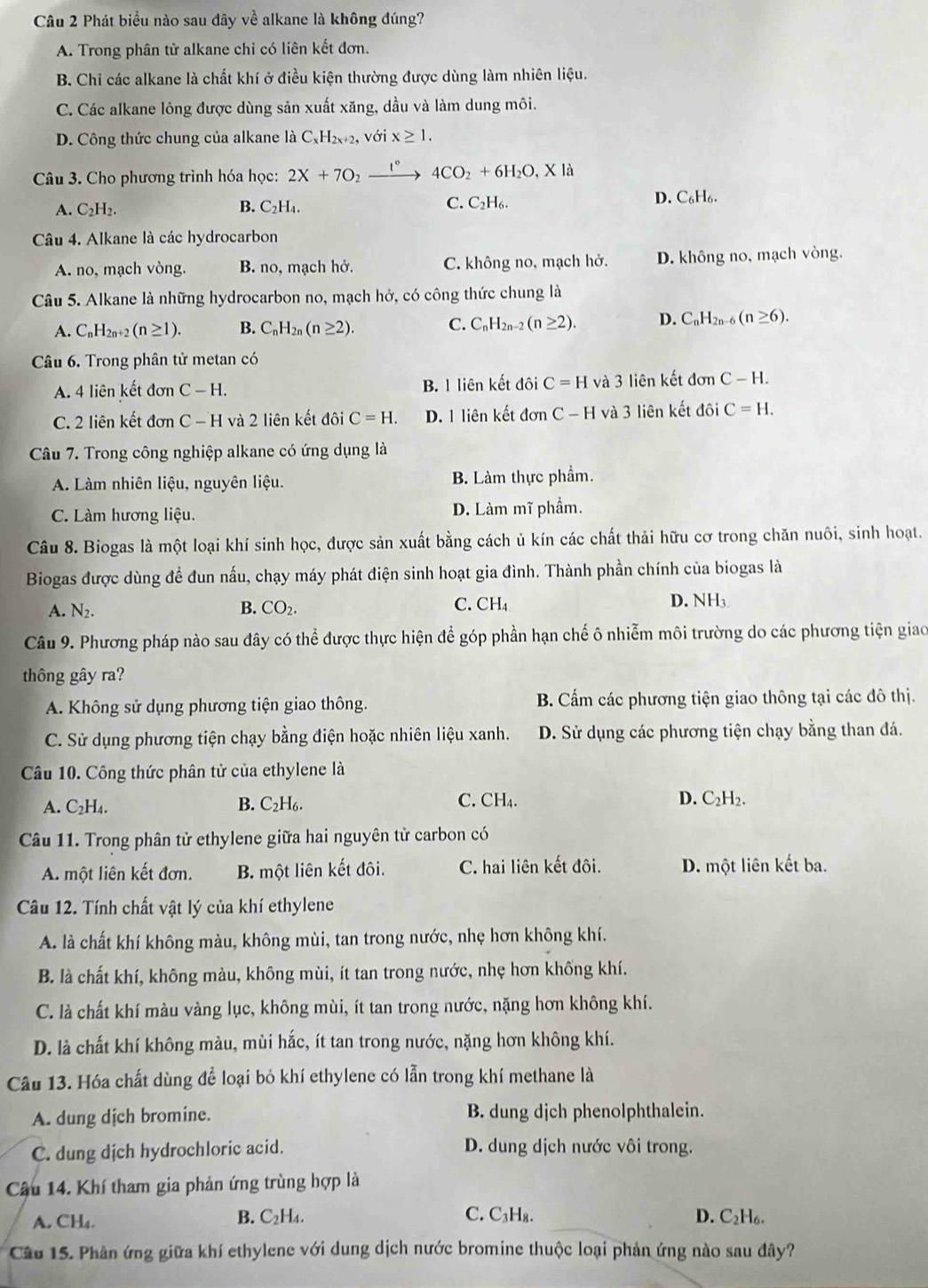 Phát biểu nào sau đây về alkane là không đúng?
A. Trong phân tử alkane chỉ có liên kết đơn.
B. Chỉ các alkane là chất khí ở điều kiện thường được dùng làm nhiên liệu.
C. Các alkane lông được dùng sản xuất xăng, dầu và làm dung môi.
D. Công thức chung của alkane là C_xH_2x+2, , với x≥ 1.
Câu 3. Cho phương trình hóa học: 2X+7O_2xrightarrow t°4CO_2+6H_2O,X
C.
A. C_2H_2. B. C_2H_4. C_2H_6.
D. C₆H₆.
Câu 4. Alkane là các hydrocarbon
A. no, mạch vòng. B. no, mạch hở. C. không no, mạch hở. D. không no, mạch vòng.
Câu 5. Alkane là những hydrocarbon no, mạch hở, có công thức chung là
A. C_nH_2n+2 (n≥ 1). B. C_nH_2n(n≥ 2). C. C_nH_2n-2(n≥ 2). D. C_nH_2n-6(n≥ 6).
Câu 6. Trong phân tử metan có
A. 4 liên kết đơn C-H. B. 1 liên kết đôi C=H và 3 liên kết đơn C-H.
C. 2 liên kết đơn C-H và 2 liên kết đôi C=H. D. 1 liên kết don C-H và 3 liên kết đôi C=H.
Câu 7. Trong công nghiệp alkane có ứng dụng là
A. Làm nhiên liệu, nguyên liệu. B. Làm thực phẩm.
C. Làm hương liệu. D. Làm mĩ phẩm.
Câu 8. Biogas là một loại khí sinh học, được sản xuất bằng cách ủ kín các chất thải hữu cơ trong chăn nuôi, sinh hoạt.
Biogas được dùng để đun nấu, chạy máy phát điện sinh hoạt gia đình. Thành phần chính của biogas là
A. N_2. B. CO_2. C. CH_4 D. NH3
Câu 9. Phương pháp nào sau đây có thể được thực hiện để góp phần hạn chế ô nhiễm môi trường do các phương tiện giao
thông gây ra?
A. Không sử dụng phương tiện giao thông. B. Cấm các phương tiện giao thông tại các đô thị.
C. Sử dụng phương tiện chạy bằng điện hoặc nhiên liệu xanh. D. Sử dụng các phương tiện chạy bằng than đá.
Câu 10. Công thức phân tử của ethylene là
C. CH₄.
A. C_2H_4. B. C_2H_6. D. C_2H_2.
Câu 11. Trong phân tử ethylene giữa hai nguyên tử carbon có
A. một liên kết đơn. B. một liên kết đôi. C. hai liên kết đôi. D. một liên kết ba.
Câu 12. Tính chất vật lý của khí ethylene
A. là chất khí không màu, không mùi, tan trong nước, nhẹ hơn không khí.
B. là chất khí, không màu, không mùi, ít tan trong nước, nhẹ hơn khống khí.
C. là chất khí màu vàng lục, không mùi, ít tan trong nước, nặng hơn không khí.
D. là chất khí không màu, mùi hắc, ít tan trong nước, nặng hơn không khí.
Câu 13. Hóa chất dùng để loại bỏ khí ethylene có lẫn trong khí methane là
A. dung dịch bromine. B. dung djch phenolphthalein.
C. dung dịch hydrochloric acid. D. dung dịch nước vôi trong.
Câu 14. Khí tham gia phản ứng trùng hợp là
C. C₃H₈.
A. CH₄. B. C_2H_4. D. C₂H6.
Câu 15. Phân ứng giữa khí ethylene với dung dịch nước bromine thuộc loại phản ứng nào sau đây?