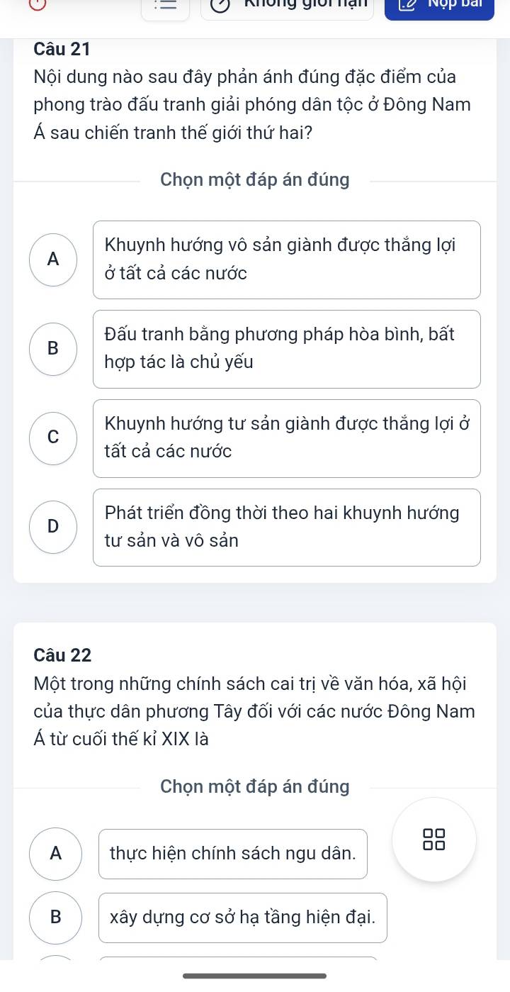 Không giời hạn Nộp bài
Câu 21
Nội dung nào sau đây phản ánh đúng đặc điểm của
phong trào đấu tranh giải phóng dân tộc ở Đông Nam
Á sau chiến tranh thế giới thứ hai?
Chọn một đáp án đúng
A Khuynh hướng vô sản giành được thắng lợi
ở tất cả các nước
Đấu tranh bằng phương pháp hòa bình, bất
B
hợp tác là chủ yếu
Khuynh hướng tư sản giành được thắng lợi ở
C
tất cả các nước
D Phát triển đồng thời theo hai khuynh hướng
tư sản và vô sản
Câu 22
Một trong những chính sách cai trị về văn hóa, xã hội
của thực dân phương Tây đối với các nước Đông Nam
Á từ cuối thế kỉ XIX là
Chọn một đáp án đúng
A thực hiện chính sách ngu dân.
B xây dựng cơ sở hạ tầng hiện đại.