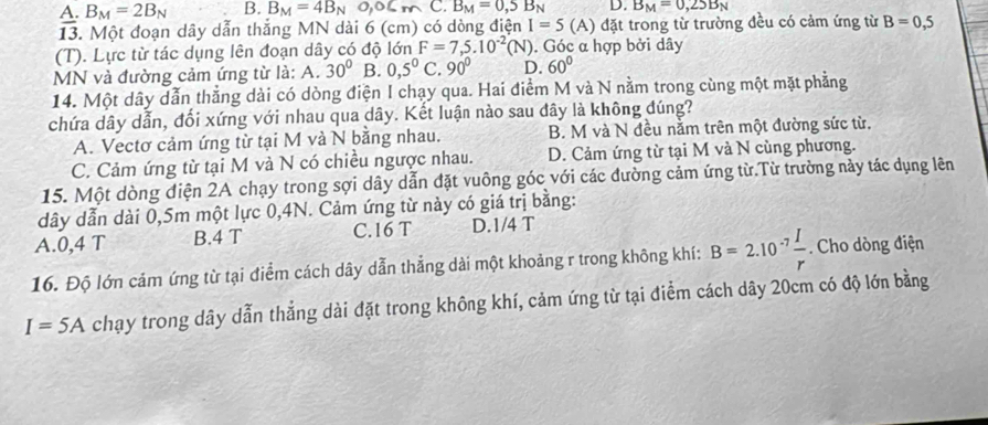 A. B_M=2B_N B. B_M=4B_N 0,06m C. B_M=0,5B_N D. B_M=0,25B_N
13. Một đoạn dây dẫn thắng MN dài 6 (cm) có dòng điện I=5 (A) đặt trong từ trường đều có cảm ứng từ B=0,5
overline 4
(T). Lực từ tác dụng lên đoạn dây có độ lớn F=7,5.10^(-2)(N). Góc α hợp bởi dây
MN và đường cảm ứng từ là: A. 30° B. 0,5^0C 90° D. 60°
14. Một dây dẫn thẳng dài có dòng điện I chạy qua. Hai điểm M và N nằm trong cùng một mặt phẳng
chứa dây dẫn, đối xứng với nhau qua dây. Kết luận nào sau đây là không đúng?
A. Vectơ cảm ứng từ tại M và N bằng nhau. B. M và N đều nằm trên một đường sức từ.
C. Cảm ứng từ tại M và N có chiều ngược nhau. D. Cảm ứng từ tại M và N cùng phương.
15. Một dòng điện 2A chạy trong sợi dây dẫn đặt vuông góc với các đường cảm ứng từ.Từ trường này tác dụng lên
dây dẫn dài 0,5m một lực 0,4N. Cảm ứng từ này có giá trị bằng:
A.0,4 T B.4 T C.16 T D.1/4 T
16. Độ lớn cảm ứng từ tại điểm cách dây dẫn thẳng dài một khoảng r trong không khí: B=2.10^(-7) I/r . Cho dòng điện
I=5A chạy trong dây dẫn thẳng dài đặt trong không khí, cảm ứng từ tại điểm cách dây 20cm có độ lớn bằng