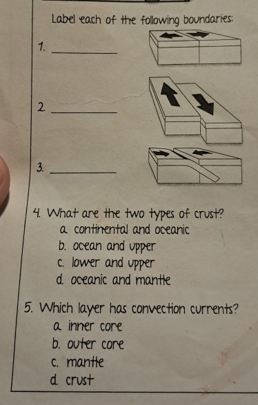 Label each of the following boundaries:
1._
_2
3._
4. What are the two types of crust?
a continental and oceanic
b. ocean and upper
c. lower and upper
d. oceanic and mantle
5. Which layer has convection currents?
a inner core
b. outer core
c. mantle
d. crust