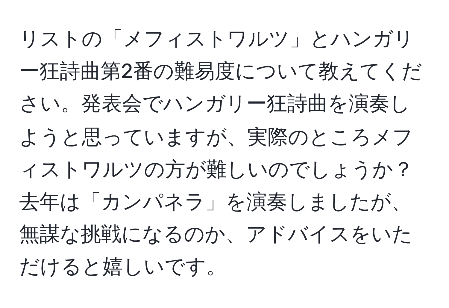 リストの「メフィストワルツ」とハンガリー狂詩曲第2番の難易度について教えてください。発表会でハンガリー狂詩曲を演奏しようと思っていますが、実際のところメフィストワルツの方が難しいのでしょうか？去年は「カンパネラ」を演奏しましたが、無謀な挑戦になるのか、アドバイスをいただけると嬉しいです。