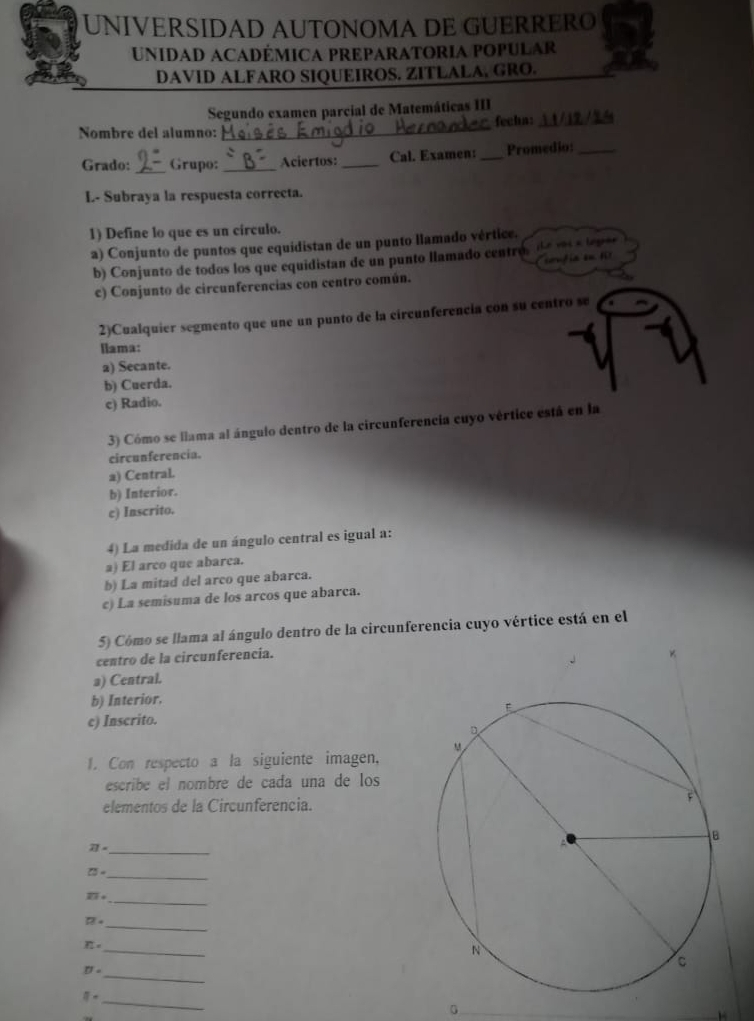 UNIVERSIDAD AUTONOMA DE GUERRERO
UnidaD ACaDÉmiCA PREPARATORIA POPULAR
DAVID ALFARO SIQUEIROS. ZITLALA, GRO.
Segundo examen parcial de Matemáticas III
Nombre del alumno: _fecha:_

Grado: _Grupo:_ Aciertos:_ Cal. Examen:_ Promedio:_
L- Subraya la respuesta correcta.
1) Define lo que es un círculo.
a) Conjunto de puntos que equidistan de un punto llamado vértice.
b) Conjunto de todos los que equidistan de un punto llamado centro de voc a te pae
confia on fl
c) Conjunto de circunferencias con centro común.
2)Cualquier segmento que une un punto de la circunferencia con su centro se
llama:
2) Secante.
b) Cuerda.
c) Radio.
3) Cómo se llama al ángulo dentro de la circunferencia cuyo vértice está en la
circunferencia.
a) Central.
b) Interior.
c) Inscrito.
4) La medida de un ángulo central es igual a:
a) El arco que abarca.
b) La mitad del arco que abarca.
c) La semisuma de los arcos que abarca.
5) Cómo se llama al ángulo dentro de la circunferencia cuyo vértice está en el
centro de la circunferencia.
a) Central.
b) Interior.
c) Inscrito.
1. Con respecto a la siguiente imagen,
escribe el nombré de cada una de los
elementos de la Circunferencia.
21=
_
□ =
_
_
overline RT+
_
17.
π ·
_
_
D'circ 
_
8· 
0