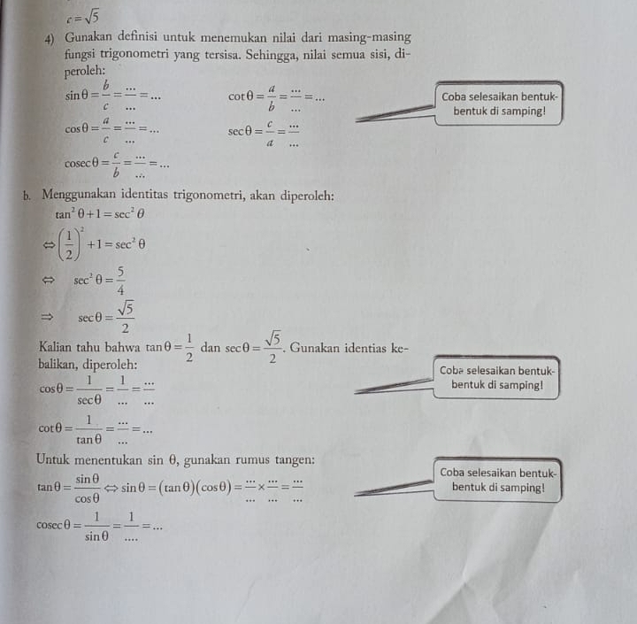 c=sqrt(5)
4) Gunakan definisi untuk menemukan nilai dari masing-masing
fungsi trigonometri yang tersisa. Sehingga, nilai semua sisi, di-
peroleh:
sin θ = b/c = ·s /·s  =·s cot θ = a/b = ·s /·s  =·s Coba selesaikan bentuk-
bentuk di samping!
cos θ = a/c = ·s /·s  =·s sec θ = c/a = ·s /·s  
cos ecθ = c/b = ·s /·s  =·s
b. Menggunakan identitas trigonometri, akan diperoleh:
tan^2θ +1=sec^2θ
( 1/2 )^2+1=sec^2θ
sec^2θ = 5/4 
sec θ = sqrt(5)/2 
Kalian tahu bahwa
balikan, diperoleh: tan θ = 1/2  dan sec θ = sqrt(5)/2 . Gunakan identias ke-
Coba selesaikan bentuk-
cos θ = 1/sec θ  = 1/... = (...)/... 
bentuk di samping!
cot θ = 1/tan θ  = ·s /·s  =·s
Untuk menentukan sin θ , gunakan rumus tangen:
tan θ = sin θ /cos θ  Leftrightarrow sin θ =(tan θ )(cos θ )= ·s /·s  *  ·s /·s  = ·s /·s  
Coba selesaikan bentuk-
bentuk di samping!
cos ecθ = 1/sin θ  = 1/... =...